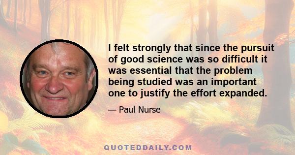 I felt strongly that since the pursuit of good science was so difficult it was essential that the problem being studied was an important one to justify the effort expanded.