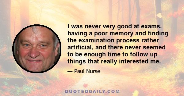 I was never very good at exams, having a poor memory and finding the examination process rather artificial, and there never seemed to be enough time to follow up things that really interested me.