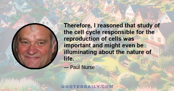 Therefore, I reasoned that study of the cell cycle responsible for the reproduction of cells was important and might even be illuminating about the nature of life.