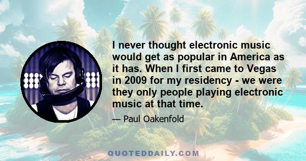 I never thought electronic music would get as popular in America as it has. When I first came to Vegas in 2009 for my residency - we were they only people playing electronic music at that time.