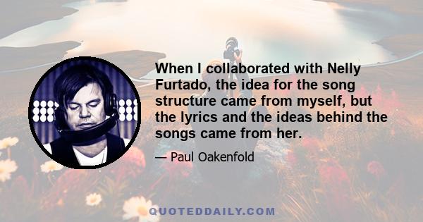 When I collaborated with Nelly Furtado, the idea for the song structure came from myself, but the lyrics and the ideas behind the songs came from her.