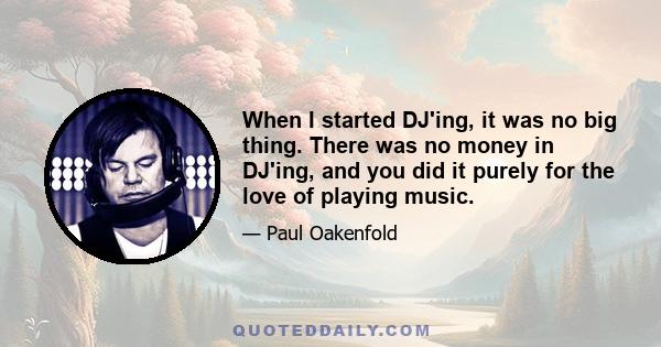 When I started DJ'ing, it was no big thing. There was no money in DJ'ing, and you did it purely for the love of playing music.