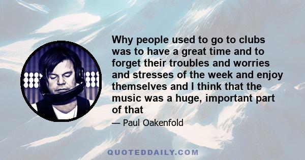 Why people used to go to clubs was to have a great time and to forget their troubles and worries and stresses of the week and enjoy themselves and I think that the music was a huge, important part of that