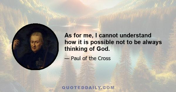 As for me, I cannot understand how it is possible not to be always thinking of God.