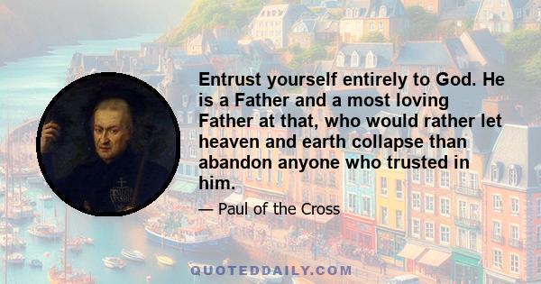 Entrust yourself entirely to God. He is a Father and a most loving Father at that, who would rather let heaven and earth collapse than abandon anyone who trusted in him.