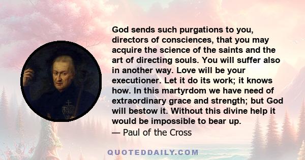 God sends such purgations to you, directors of consciences, that you may acquire the science of the saints and the art of directing souls. You will suffer also in another way. Love will be your executioner. Let it do