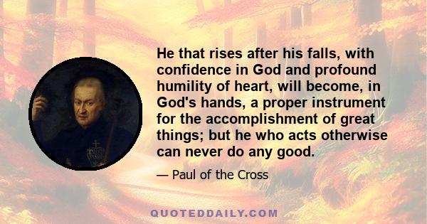 He that rises after his falls, with confidence in God and profound humility of heart, will become, in God's hands, a proper instrument for the accomplishment of great things; but he who acts otherwise can never do any