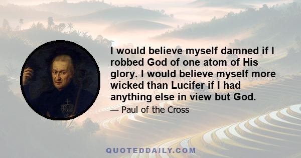 I would believe myself damned if I robbed God of one atom of His glory. I would believe myself more wicked than Lucifer if I had anything else in view but God.