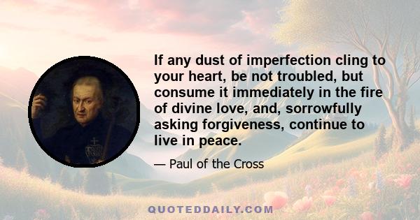 If any dust of imperfection cling to your heart, be not troubled, but consume it immediately in the fire of divine love, and, sorrowfully asking forgiveness, continue to live in peace.