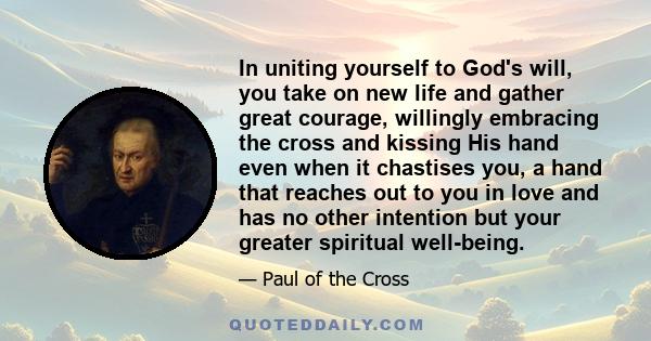 In uniting yourself to God's will, you take on new life and gather great courage, willingly embracing the cross and kissing His hand even when it chastises you, a hand that reaches out to you in love and has no other