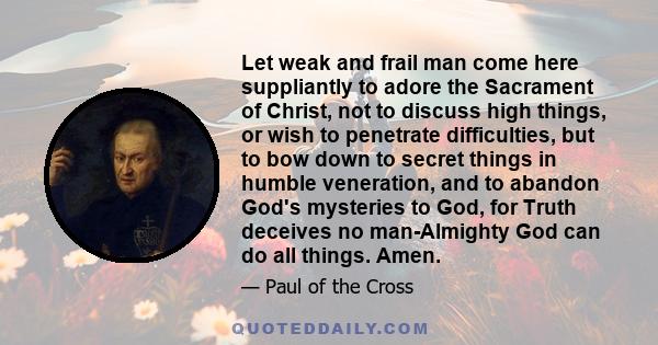 Let weak and frail man come here suppliantly to adore the Sacrament of Christ, not to discuss high things, or wish to penetrate difficulties, but to bow down to secret things in humble veneration, and to abandon God's