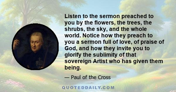 Listen to the sermon preached to you by the flowers, the trees, the shrubs, the sky, and the whole world. Notice how they preach to you a sermon full of love, of praise of God, and how they invite you to glorify the