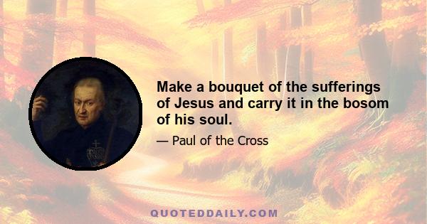 Make a bouquet of the sufferings of Jesus and carry it in the bosom of his soul.