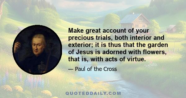 Make great account of your precious trials, both interior and exterior; it is thus that the garden of Jesus is adorned with flowers, that is, with acts of virtue.