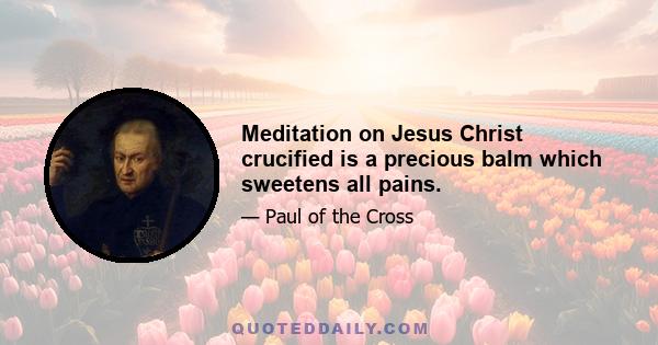 Meditation on Jesus Christ crucified is a precious balm which sweetens all pains.