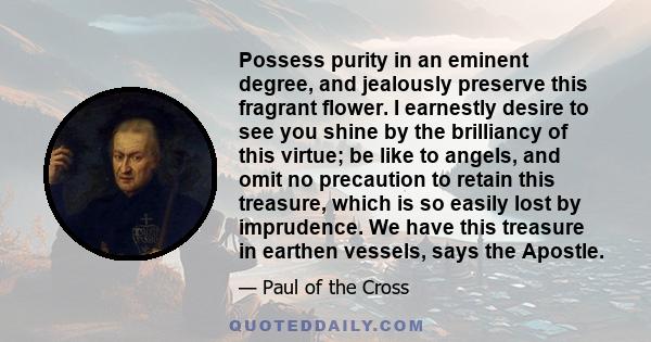 Possess purity in an eminent degree, and jealously preserve this fragrant flower. I earnestly desire to see you shine by the brilliancy of this virtue; be like to angels, and omit no precaution to retain this treasure,