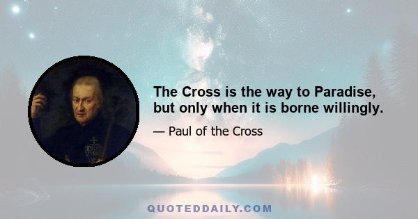 The Cross is the way to Paradise, but only when it is borne willingly.