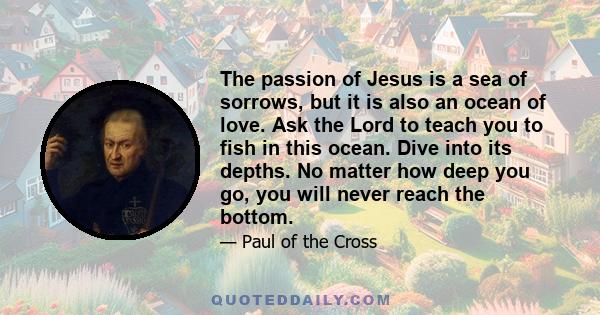 The passion of Jesus is a sea of sorrows, but it is also an ocean of love. Ask the Lord to teach you to fish in this ocean. Dive into its depths. No matter how deep you go, you will never reach the bottom.