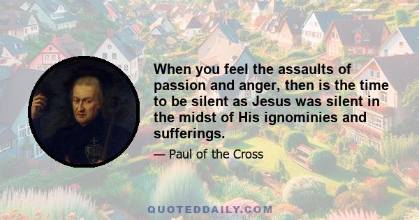 When you feel the assaults of passion and anger, then is the time to be silent as Jesus was silent in the midst of His ignominies and sufferings.