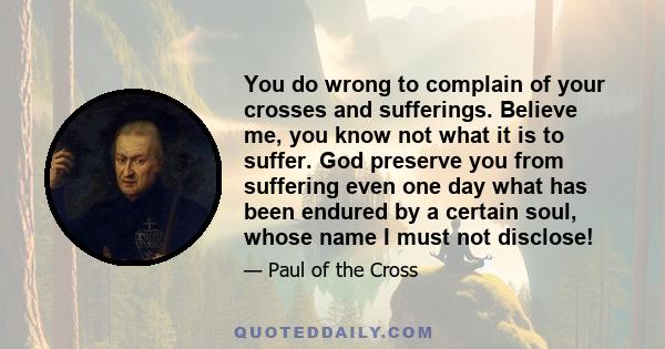 You do wrong to complain of your crosses and sufferings. Believe me, you know not what it is to suffer. God preserve you from suffering even one day what has been endured by a certain soul, whose name I must not