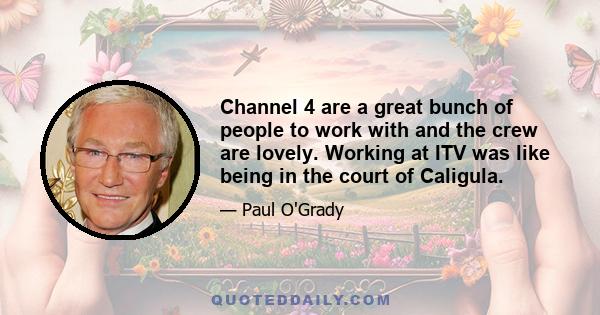 Channel 4 are a great bunch of people to work with and the crew are lovely. Working at ITV was like being in the court of Caligula.