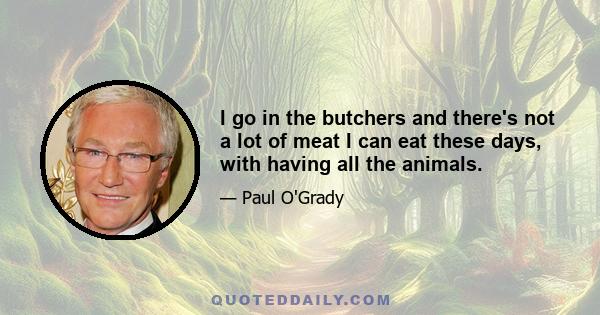 I go in the butchers and there's not a lot of meat I can eat these days, with having all the animals.