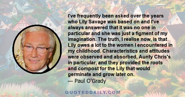 I've frequently been asked over the years who Lily Savage was based on and I've always answered that it was no one in particular and she was just a figment of my imagination. The truth, I realise now, is that Lily owes