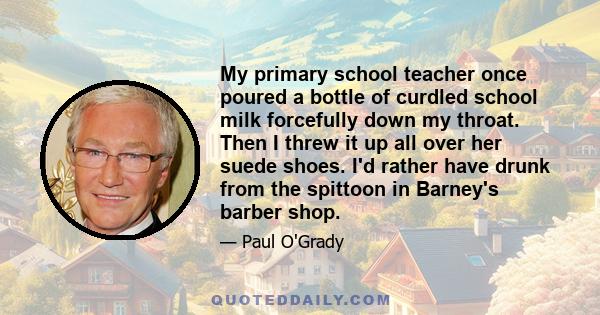 My primary school teacher once poured a bottle of curdled school milk forcefully down my throat. Then I threw it up all over her suede shoes. I'd rather have drunk from the spittoon in Barney's barber shop.