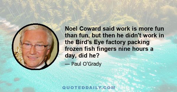 Noel Coward said work is more fun than fun, but then he didn't work in the Bird's Eye factory packing frozen fish fingers nine hours a day, did he?