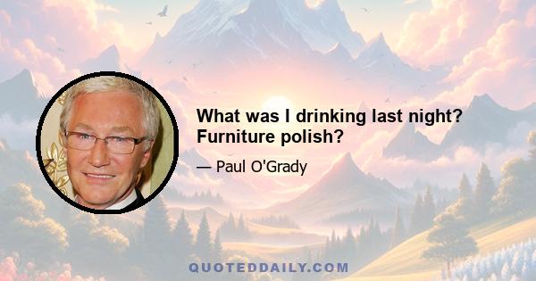 What was I drinking last night? Furniture polish?