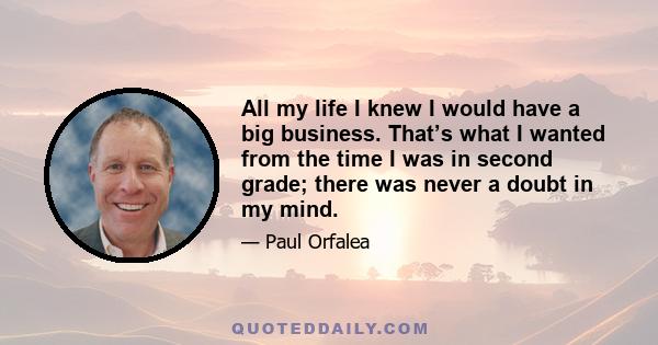 All my life I knew I would have a big business. That’s what I wanted from the time I was in second grade; there was never a doubt in my mind.