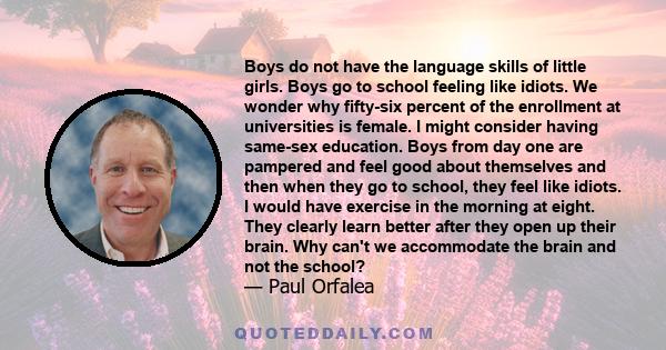 Boys do not have the language skills of little girls. Boys go to school feeling like idiots. We wonder why fifty-six percent of the enrollment at universities is female. I might consider having same-sex education. Boys