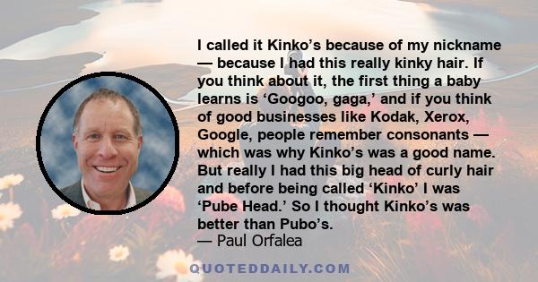 I called it Kinko’s because of my nickname — because I had this really kinky hair. If you think about it, the first thing a baby learns is ‘Googoo, gaga,’ and if you think of good businesses like Kodak, Xerox, Google,