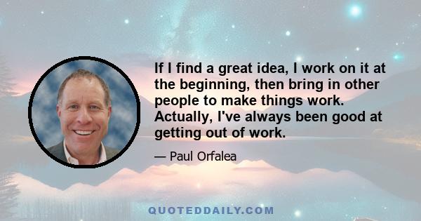 If I find a great idea, I work on it at the beginning, then bring in other people to make things work. Actually, I've always been good at getting out of work.