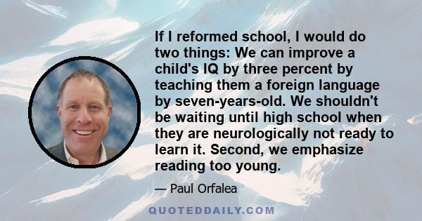 If I reformed school, I would do two things: We can improve a child's IQ by three percent by teaching them a foreign language by seven-years-old. We shouldn't be waiting until high school when they are neurologically