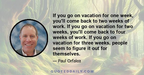 If you go on vacation for one week, you'll come back to two weeks of work. If you go on vacation for two weeks, you'll come back to four weeks of work. If you go on vacation for three weeks, people seem to figure it out 