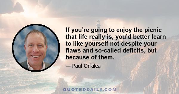 If you’re going to enjoy the picnic that life really is, you’d better learn to like yourself not despite your flaws and so-called deficits, but because of them.