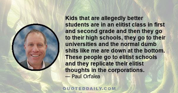 Kids that are allegedly better students are in an elitist class in first and second grade and then they go to their high schools, they go to their universities and the normal dumb shits like me are down at the bottom.