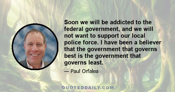 Soon we will be addicted to the federal government, and we will not want to support our local police force. I have been a believer that the government that governs best is the government that governs least.