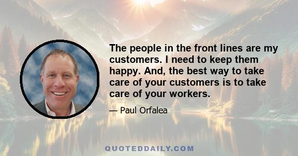 The people in the front lines are my customers. I need to keep them happy. And, the best way to take care of your customers is to take care of your workers.