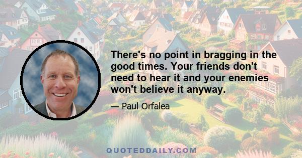 There's no point in bragging in the good times. Your friends don't need to hear it and your enemies won't believe it anyway.