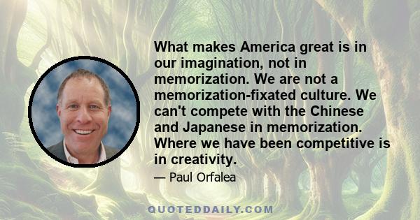 What makes America great is in our imagination, not in memorization. We are not a memorization-fixated culture. We can't compete with the Chinese and Japanese in memorization. Where we have been competitive is in