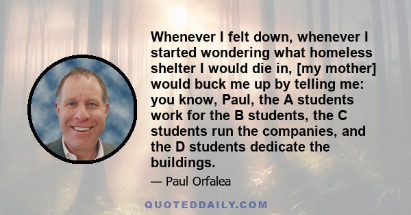 Whenever I felt down, whenever I started wondering what homeless shelter I would die in, [my mother] would buck me up by telling me: you know, Paul, the A students work for the B students, the C students run the