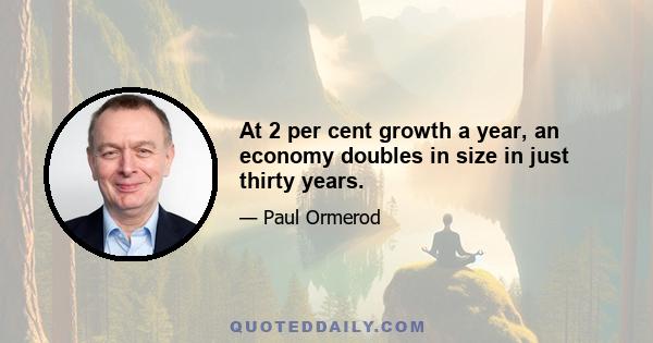 At 2 per cent growth a year, an economy doubles in size in just thirty years.