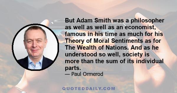 But Adam Smith was a philosopher as well as well as an economist, famous in his time as much for his Theory of Moral Sentiments as for The Wealth of Nations. And as he understood so well, society is more than the sum of 