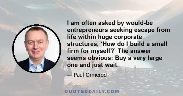 I am often asked by would-be entrepreneurs seeking escape from life within huge corporate structures, ‘How do I build a small firm for myself?’ The answer seems obvious: Buy a very large one and just wait.