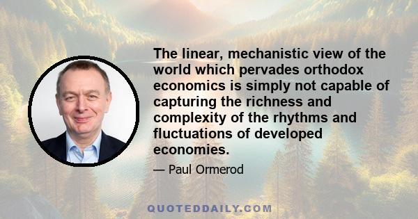 The linear, mechanistic view of the world which pervades orthodox economics is simply not capable of capturing the richness and complexity of the rhythms and fluctuations of developed economies.