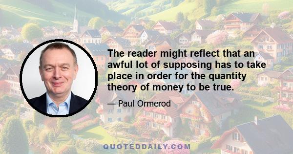 The reader might reflect that an awful lot of supposing has to take place in order for the quantity theory of money to be true.