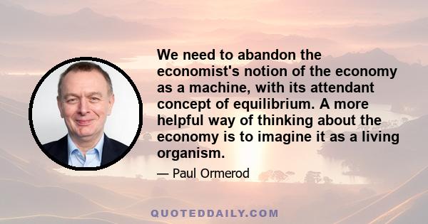 We need to abandon the economist's notion of the economy as a machine, with its attendant concept of equilibrium. A more helpful way of thinking about the economy is to imagine it as a living organism.