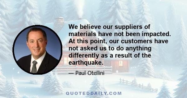 We believe our suppliers of materials have not been impacted. At this point, our customers have not asked us to do anything differently as a result of the earthquake.